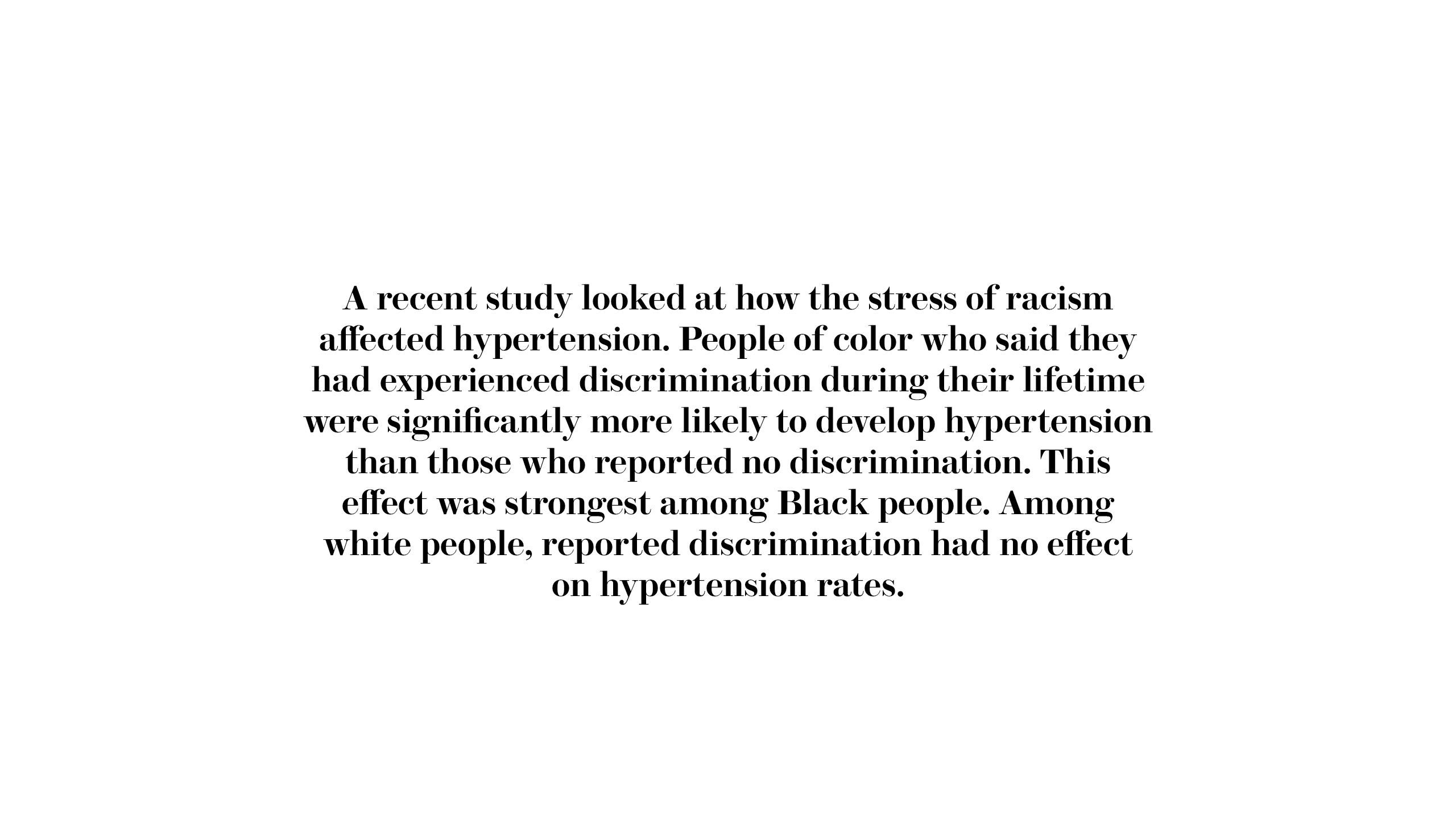 A recent study looked at how the stress of racism affected hypertension. People of color who said they had experienced discrimination during their lifetime were significantly more likely to develop hypertension than those who reported no discrimination. This effect was strongest among Black people. Among white people, reported discrimination had no effect on hypertension rates.