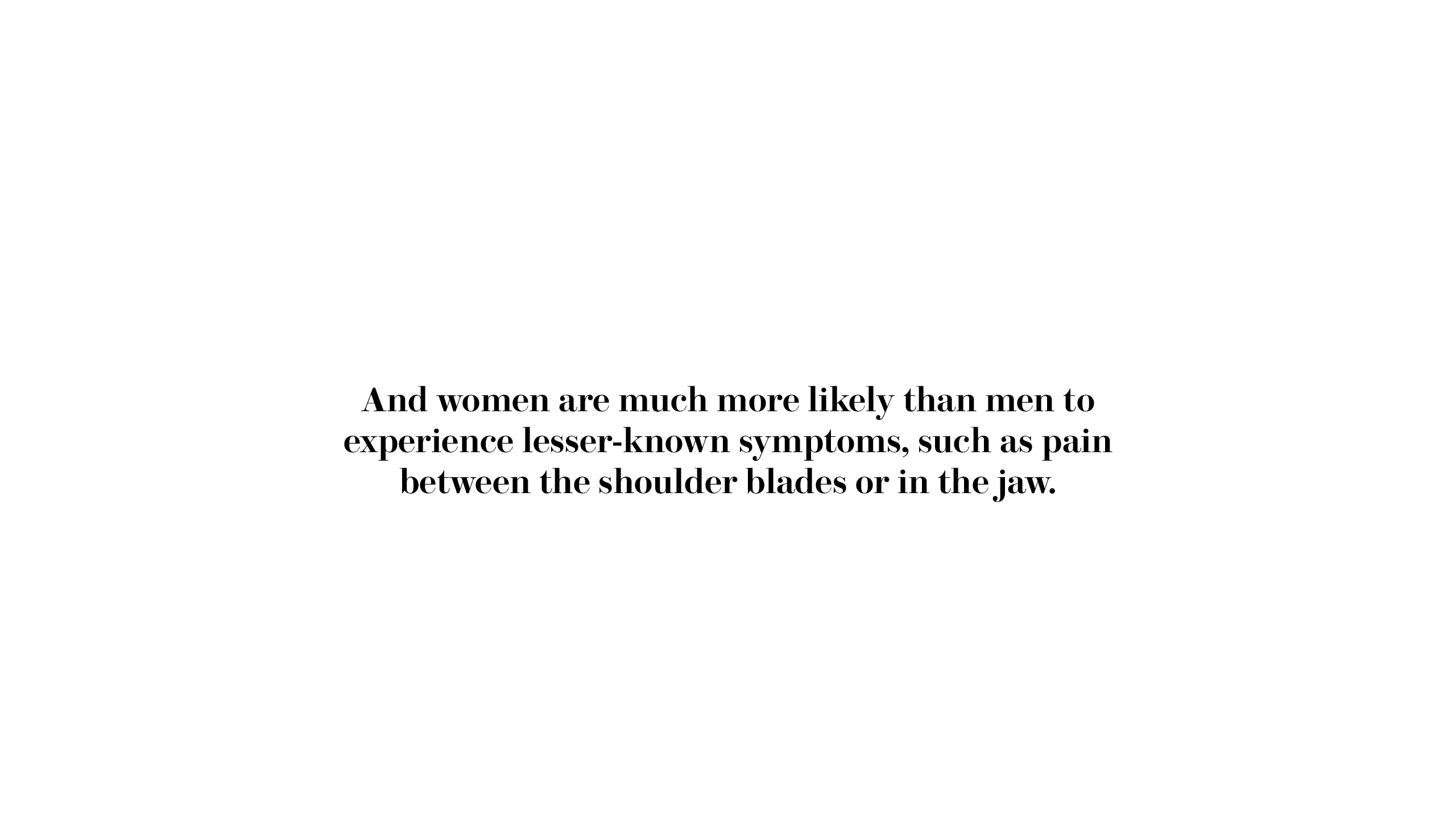 And women are much more likely than men to experience lesser known symptoms such as pain between the shoulder blades or in the jaw.