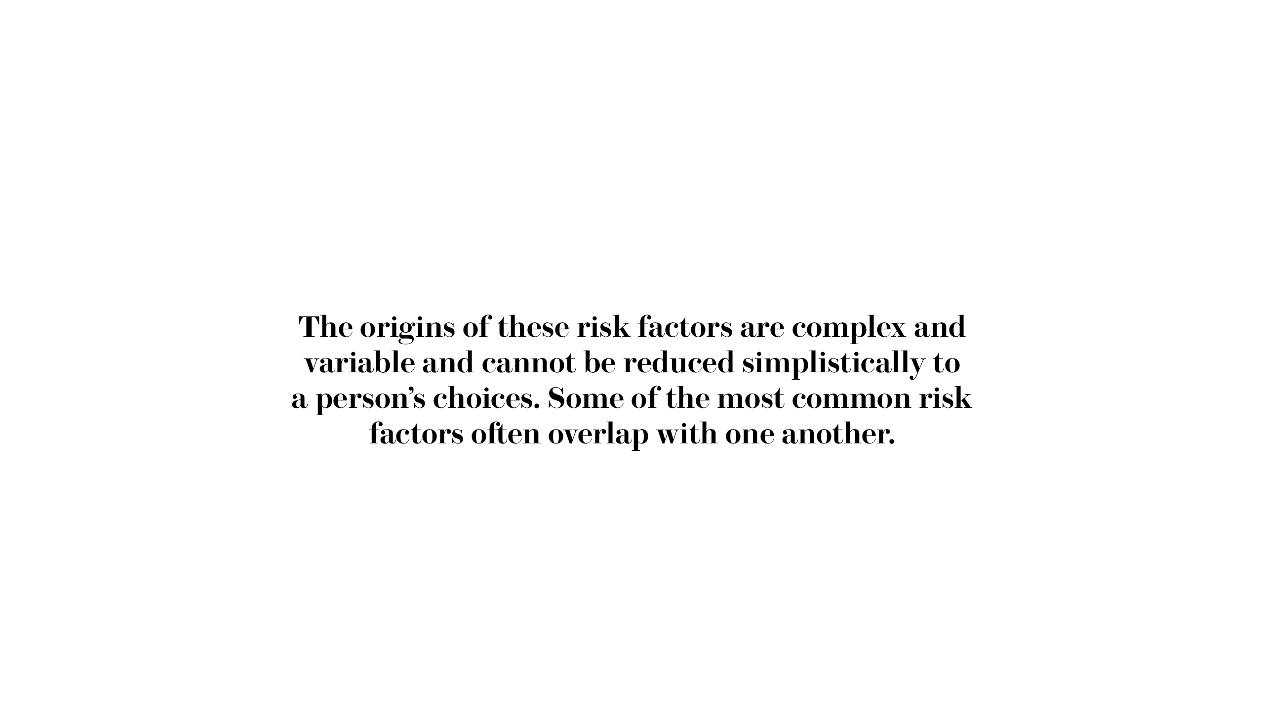 The origins of these risk factors are complex and variable and cannot be reduced simplistically to a person’s choices. Some of the most common risk factors often overlap with one another.
